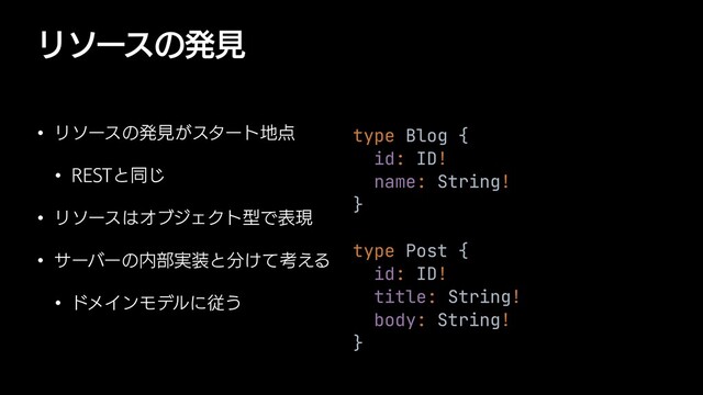 Ϧιʔεͷൃݟ
w Ϧιʔεͷൃݟ͕ελʔτ஍఺
w 3&45ͱಉ͡
w Ϧιʔε͸ΦϒδΣΫτܕͰදݱ
w αʔόʔͷ಺෦࣮૷ͱ෼͚ͯߟ͑Δ
w υϝΠϯϞσϧʹै͏
type Blog {


id: ID!


name: String!


}


type Post {


id: ID!


title: String!


body: String!


}
