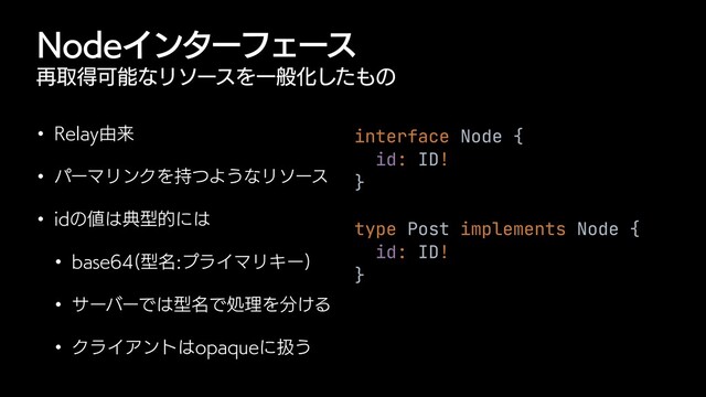/PEFΠϯλʔϑΣʔε
࠶औಘՄೳͳϦιʔεΛҰൠԽͨ͠΋ͷ
w 3FMBZ༝དྷ
w ύʔϚϦϯΫΛ࣋ͭΑ͏ͳϦιʔε
w JEͷ஋͸యܕతʹ͸
w CBTF ܕ໊ϓϥΠϚϦΩʔ

w αʔόʔͰ͸ܕ໊ͰॲཧΛ෼͚Δ
w ΫϥΠΞϯτ͸PQBRVFʹѻ͏
interface Node {


id: ID!


}


type Post implements Node {


id: ID!


}
