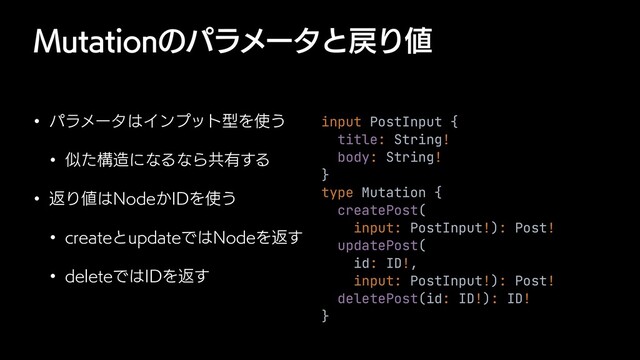 .VUBUJPOͷύϥϝʔλͱ໭Γ஋
w ύϥϝʔλ͸ΠϯϓοτܕΛ࢖͏
w ࣅͨߏ଄ʹͳΔͳΒڞ༗͢Δ
w ฦΓ஋͸/PEF͔*%Λ࢖͏
w DSFBUFͱVQEBUFͰ͸/PEFΛฦ͢
w EFMFUFͰ͸*%Λฦ͢
input PostInput {


title: String!


body: String!


}


type Mutation {


createPost(


input: PostInput!): Post!


updatePost(


id: ID!,


input: PostInput!): Post!


deletePost(id: ID!): ID!


}

