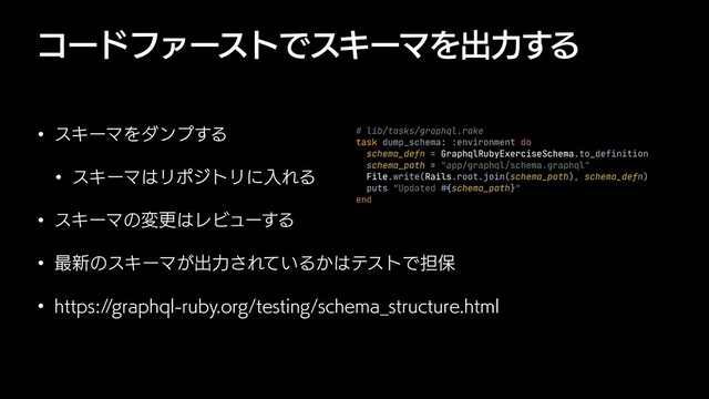 ίʔυϑΝʔετͰεΩʔϚΛग़ྗ͢Δ
w εΩʔϚΛμϯϓ͢Δ
w εΩʔϚ͸ϦϙδτϦʹೖΕΔ
w εΩʔϚͷมߋ͸ϨϏϡʔ͢Δ
w ࠷৽ͷεΩʔϚ͕ग़ྗ͞Ε͍ͯΔ͔͸ςετͰ୲อ
w IUUQTHSBQIRMSVCZPSHUFTUJOHTDIFNB@TUSVDUVSFIUNM
# lib/tasks/graphql.rake


task dump_schema: :environment do


schema_defn = GraphqlRubyExerciseSchema.to_definition


schema_path = "app/graphql/schema.graphql"


File.write(Rails.root.join(schema_path), schema_defn)


puts "Updated
#{
schema_path}"


end
