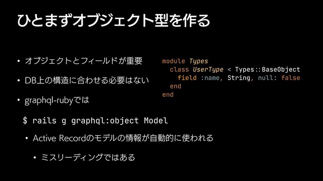 ͻͱ·ͣΦϒδΣΫτܕΛ࡞Δ
w ΦϒδΣΫτͱϑΟʔϧυ͕ॏཁ
w %#্ͷߏ଄ʹ߹ΘͤΔඞཁ͸ͳ͍
w HSBQIRMSVCZͰ͸
$ rails g graphql:object Model


w "DUJWF3FDPSEͷϞσϧͷ৘ใ͕ࣗಈతʹ࢖ΘΕΔ
w ϛεϦʔσΟϯάͰ͸͋Δ
module Types


class UserType < Types
::
BaseObject


field :name, String, null: false


end


end
