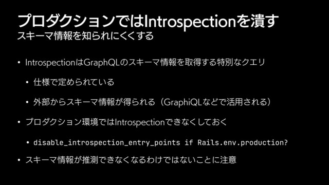 ϓϩμΫγϣϯͰ͸*OUSPTQFDUJPOΛ௵͢
εΩʔϚ৘ใΛ஌ΒΕʹ͘͘͢Δ
w *OUSPTQFDUJPO͸(SBQI2-ͷεΩʔϚ৘ใΛऔಘ͢ΔಛผͳΫΤϦ
w ࢓༷ͰఆΊΒΕ͍ͯΔ
w ֎෦͔ΒεΩʔϚ৘ใ͕ಘΒΕΔʢ(SBQIJ2-ͳͲͰ׆༻͞ΕΔʣ
w ϓϩμΫγϣϯ؀ڥͰ͸*OUSPTQFDUJPOͰ͖ͳ͓ͯ͘͘͠
• disable_introspection_entry_points if Rails.env.production?


w εΩʔϚ৘ใ͕ਪଌͰ͖ͳ͘ͳΔΘ͚Ͱ͸ͳ͍͜ͱʹ஫ҙ
