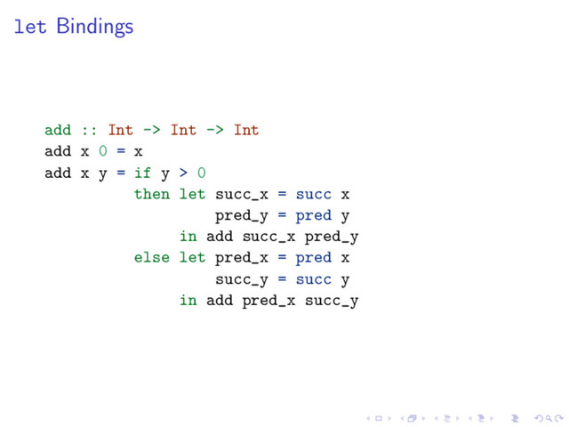 let Bindings
add :: Int -> Int -> Int
add x 0 = x
add x y = if y > 0
then let succ_x = succ x
pred_y = pred y
in add succ_x pred_y
else let pred_x = pred x
succ_y = succ y
in add pred_x succ_y
