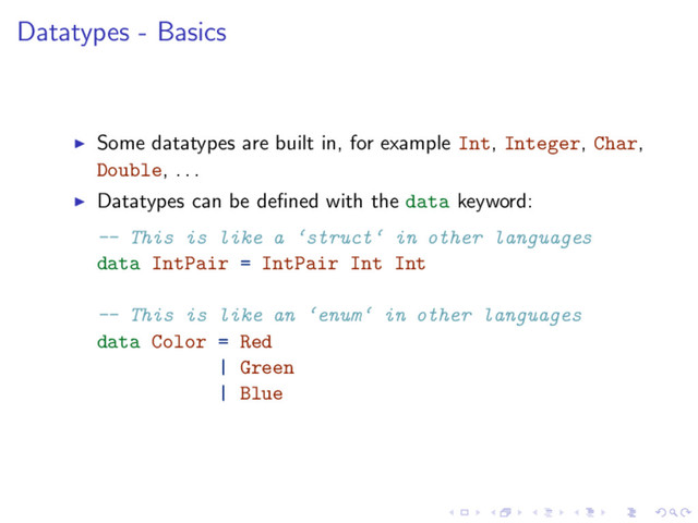 Datatypes - Basics
Some datatypes are built in, for example Int, Integer, Char,
Double, . . .
Datatypes can be deﬁned with the data keyword:
-- This is like a ‘struct‘ in other languages
data IntPair = IntPair Int Int
-- This is like an ‘enum‘ in other languages
data Color = Red
| Green
| Blue
