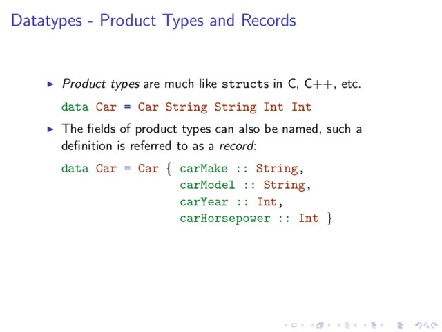 Datatypes - Product Types and Records
Product types are much like structs in C, C++, etc.
data Car = Car String String Int Int
The ﬁelds of product types can also be named, such a
deﬁnition is referred to as a record:
data Car = Car { carMake :: String,
carModel :: String,
carYear :: Int,
carHorsepower :: Int }
