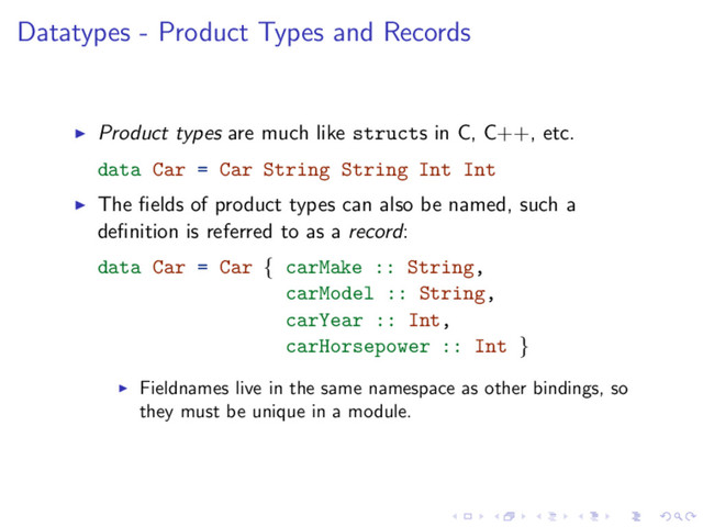 Datatypes - Product Types and Records
Product types are much like structs in C, C++, etc.
data Car = Car String String Int Int
The ﬁelds of product types can also be named, such a
deﬁnition is referred to as a record:
data Car = Car { carMake :: String,
carModel :: String,
carYear :: Int,
carHorsepower :: Int }
Fieldnames live in the same namespace as other bindings, so
they must be unique in a module.
