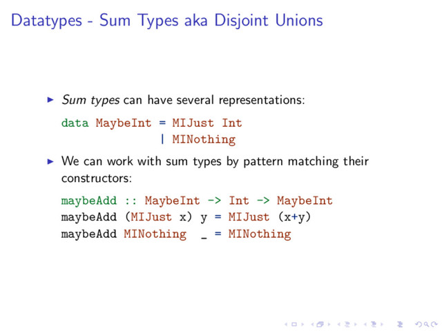 Datatypes - Sum Types aka Disjoint Unions
Sum types can have several representations:
data MaybeInt = MIJust Int
| MINothing
We can work with sum types by pattern matching their
constructors:
maybeAdd :: MaybeInt -> Int -> MaybeInt
maybeAdd (MIJust x) y = MIJust (x+y)
maybeAdd MINothing _ = MINothing
