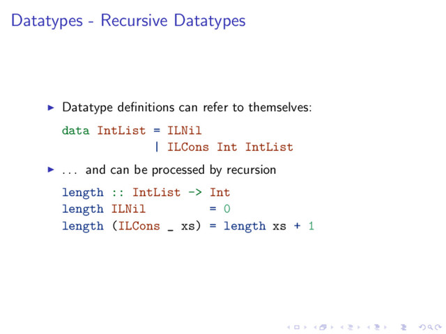 Datatypes - Recursive Datatypes
Datatype deﬁnitions can refer to themselves:
data IntList = ILNil
| ILCons Int IntList
. . . and can be processed by recursion
length :: IntList -> Int
length ILNil = 0
length (ILCons _ xs) = length xs + 1
