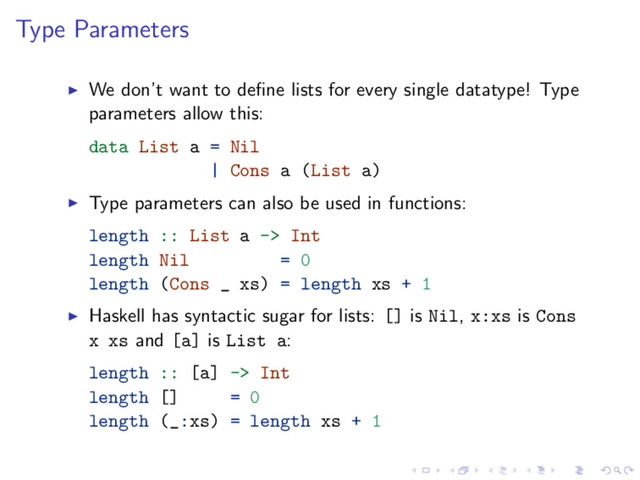 Type Parameters
We don’t want to deﬁne lists for every single datatype! Type
parameters allow this:
data List a = Nil
| Cons a (List a)
Type parameters can also be used in functions:
length :: List a -> Int
length Nil = 0
length (Cons _ xs) = length xs + 1
Haskell has syntactic sugar for lists: [] is Nil, x:xs is Cons
x xs and [a] is List a:
length :: [a] -> Int
length [] = 0
length (_:xs) = length xs + 1
