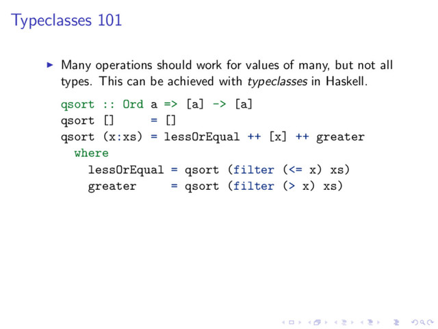 Typeclasses 101
Many operations should work for values of many, but not all
types. This can be achieved with typeclasses in Haskell.
qsort :: Ord a => [a] -> [a]
qsort [] = []
qsort (x:xs) = lessOrEqual ++ [x] ++ greater
where
lessOrEqual = qsort (filter (<= x) xs)
greater = qsort (filter (> x) xs)
