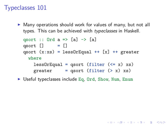 Typeclasses 101
Many operations should work for values of many, but not all
types. This can be achieved with typeclasses in Haskell.
qsort :: Ord a => [a] -> [a]
qsort [] = []
qsort (x:xs) = lessOrEqual ++ [x] ++ greater
where
lessOrEqual = qsort (filter (<= x) xs)
greater = qsort (filter (> x) xs)
Useful typeclasses include Eq, Ord, Show, Num, Enum
