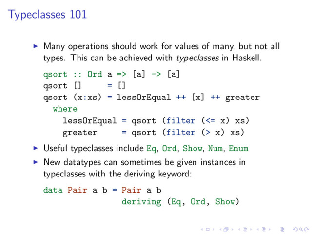 Typeclasses 101
Many operations should work for values of many, but not all
types. This can be achieved with typeclasses in Haskell.
qsort :: Ord a => [a] -> [a]
qsort [] = []
qsort (x:xs) = lessOrEqual ++ [x] ++ greater
where
lessOrEqual = qsort (filter (<= x) xs)
greater = qsort (filter (> x) xs)
Useful typeclasses include Eq, Ord, Show, Num, Enum
New datatypes can sometimes be given instances in
typeclasses with the deriving keyword:
data Pair a b = Pair a b
deriving (Eq, Ord, Show)
