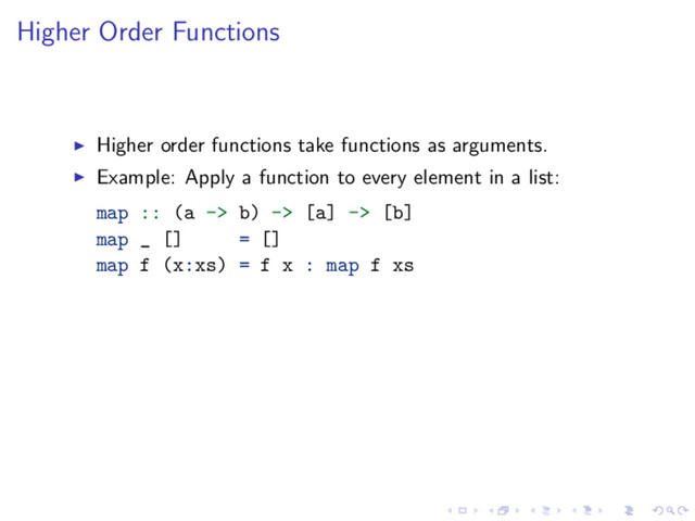 Higher Order Functions
Higher order functions take functions as arguments.
Example: Apply a function to every element in a list:
map :: (a -> b) -> [a] -> [b]
map _ [] = []
map f (x:xs) = f x : map f xs
