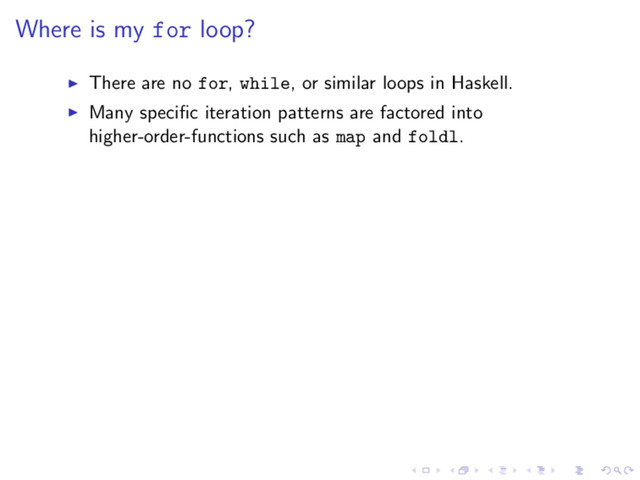 Where is my for loop?
There are no for, while, or similar loops in Haskell.
Many speciﬁc iteration patterns are factored into
higher-order-functions such as map and foldl.

