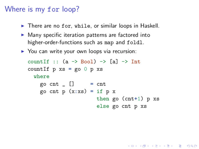 Where is my for loop?
There are no for, while, or similar loops in Haskell.
Many speciﬁc iteration patterns are factored into
higher-order-functions such as map and foldl.
You can write your own loops via recursion:
countIf :: (a -> Bool) -> [a] -> Int
countIf p xs = go 0 p xs
where
go cnt _ [] = cnt
go cnt p (x:xs) = if p x
then go (cnt+1) p xs
else go cnt p xs
