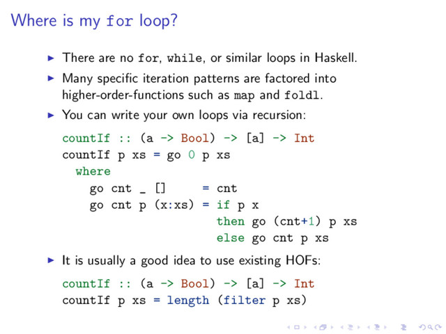Where is my for loop?
There are no for, while, or similar loops in Haskell.
Many speciﬁc iteration patterns are factored into
higher-order-functions such as map and foldl.
You can write your own loops via recursion:
countIf :: (a -> Bool) -> [a] -> Int
countIf p xs = go 0 p xs
where
go cnt _ [] = cnt
go cnt p (x:xs) = if p x
then go (cnt+1) p xs
else go cnt p xs
It is usually a good idea to use existing HOFs:
countIf :: (a -> Bool) -> [a] -> Int
countIf p xs = length (filter p xs)
