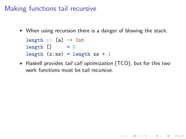 Making functions tail recursive
When using recursion there is a danger of blowing the stack:
length :: [a] -> Int
length [] = 0
length (x:xs) = length xs + 1
Haskell provides tail call optimization (TCO), but for this two
work functions must be tail recursive.
