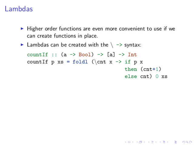 Lambdas
Higher order functions are even more convenient to use if we
can create functions in place.
Lambdas can be created with the \ -> syntax:
countIf :: (a -> Bool) -> [a] -> Int
countIf p xs = foldl (\cnt x -> if p x
then (cnt+1)
else cnt) 0 xs

