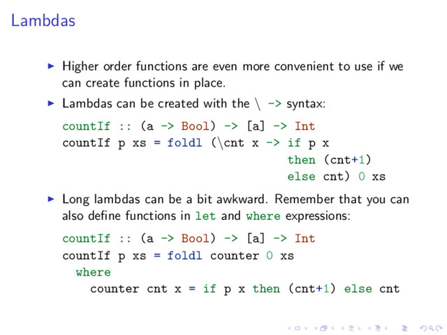 Lambdas
Higher order functions are even more convenient to use if we
can create functions in place.
Lambdas can be created with the \ -> syntax:
countIf :: (a -> Bool) -> [a] -> Int
countIf p xs = foldl (\cnt x -> if p x
then (cnt+1)
else cnt) 0 xs
Long lambdas can be a bit awkward. Remember that you can
also deﬁne functions in let and where expressions:
countIf :: (a -> Bool) -> [a] -> Int
countIf p xs = foldl counter 0 xs
where
counter cnt x = if p x then (cnt+1) else cnt
