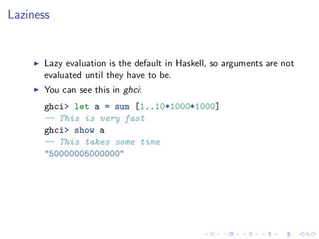 Laziness
Lazy evaluation is the default in Haskell, so arguments are not
evaluated until they have to be.
You can see this in ghci:
ghci> let a = sum [1..10*1000*1000]
-- This is very fast
ghci> show a
-- This takes some time
"50000005000000"
