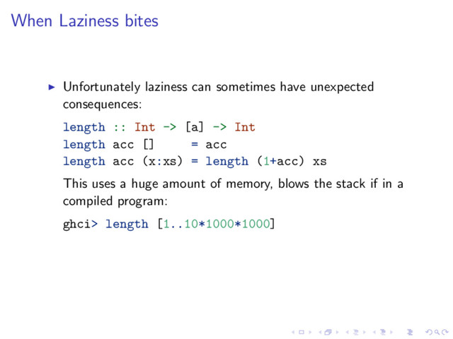 When Laziness bites
Unfortunately laziness can sometimes have unexpected
consequences:
length :: Int -> [a] -> Int
length acc [] = acc
length acc (x:xs) = length (1+acc) xs
This uses a huge amount of memory, blows the stack if in a
compiled program:
ghci> length [1..10*1000*1000]
