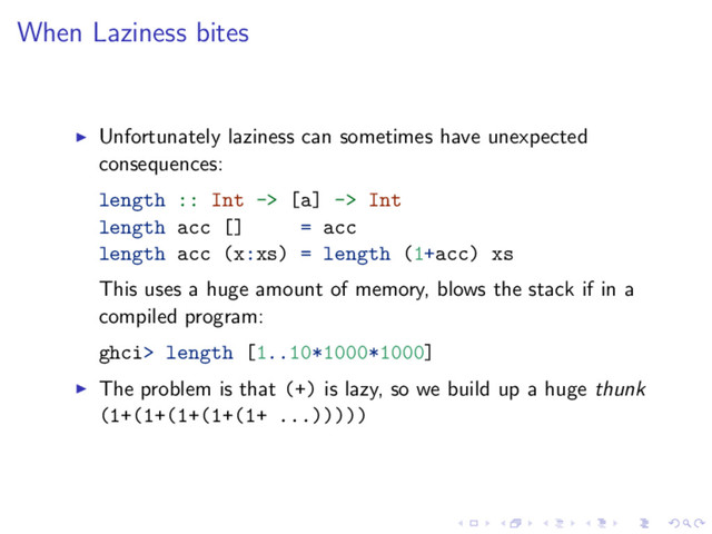 When Laziness bites
Unfortunately laziness can sometimes have unexpected
consequences:
length :: Int -> [a] -> Int
length acc [] = acc
length acc (x:xs) = length (1+acc) xs
This uses a huge amount of memory, blows the stack if in a
compiled program:
ghci> length [1..10*1000*1000]
The problem is that (+) is lazy, so we build up a huge thunk
(1+(1+(1+(1+(1+ ...)))))
