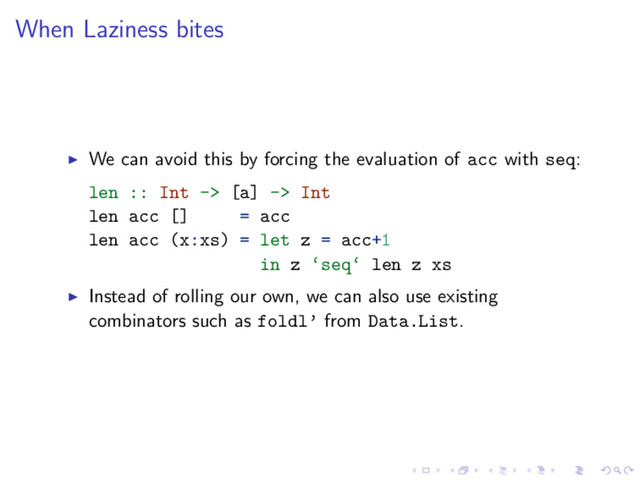 When Laziness bites
We can avoid this by forcing the evaluation of acc with seq:
len :: Int -> [a] -> Int
len acc [] = acc
len acc (x:xs) = let z = acc+1
in z ‘seq‘ len z xs
Instead of rolling our own, we can also use existing
combinators such as foldl’ from Data.List.
