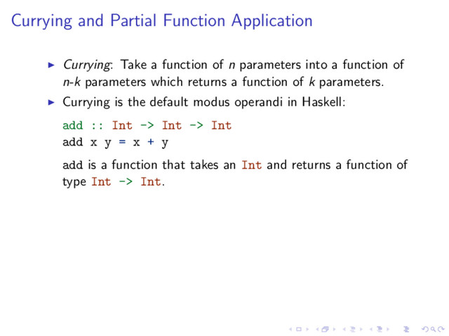 Currying and Partial Function Application
Currying: Take a function of n parameters into a function of
n-k parameters which returns a function of k parameters.
Currying is the default modus operandi in Haskell:
add :: Int -> Int -> Int
add x y = x + y
add is a function that takes an Int and returns a function of
type Int -> Int.
