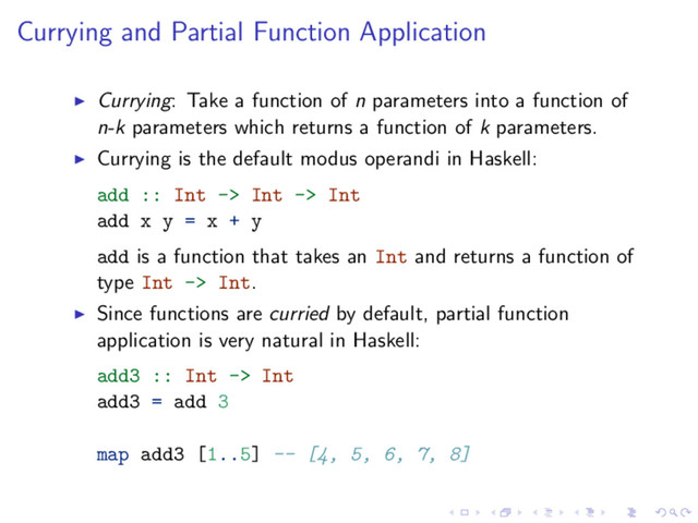 Currying and Partial Function Application
Currying: Take a function of n parameters into a function of
n-k parameters which returns a function of k parameters.
Currying is the default modus operandi in Haskell:
add :: Int -> Int -> Int
add x y = x + y
add is a function that takes an Int and returns a function of
type Int -> Int.
Since functions are curried by default, partial function
application is very natural in Haskell:
add3 :: Int -> Int
add3 = add 3
map add3 [1..5] -- [4, 5, 6, 7, 8]
