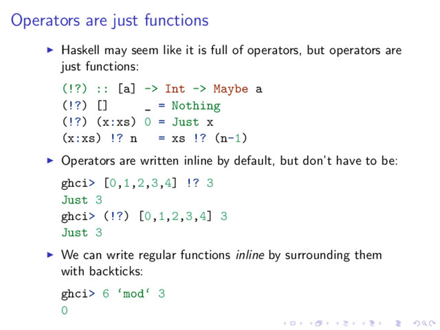 Operators are just functions
Haskell may seem like it is full of operators, but operators are
just functions:
(!?) :: [a] -> Int -> Maybe a
(!?) [] _ = Nothing
(!?) (x:xs) 0 = Just x
(x:xs) !? n = xs !? (n-1)
Operators are written inline by default, but don’t have to be:
ghci> [0,1,2,3,4] !? 3
Just 3
ghci> (!?) [0,1,2,3,4] 3
Just 3
We can write regular functions inline by surrounding them
with backticks:
ghci> 6 ‘mod‘ 3
0
