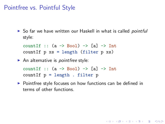 Pointfree vs. Pointful Style
So far we have written our Haskell in what is called pointful
style:
countIf :: (a -> Bool) -> [a] -> Int
countIf p xs = length (filter p xs)
An alternative is pointfree style:
countIf :: (a -> Bool) -> [a] -> Int
countIf p = length . filter p
Pointfree style focuses on how functions can be deﬁned in
terms of other functions.
