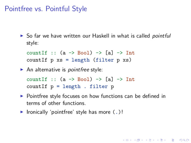 Pointfree vs. Pointful Style
So far we have written our Haskell in what is called pointful
style:
countIf :: (a -> Bool) -> [a] -> Int
countIf p xs = length (filter p xs)
An alternative is pointfree style:
countIf :: (a -> Bool) -> [a] -> Int
countIf p = length . filter p
Pointfree style focuses on how functions can be deﬁned in
terms of other functions.
Ironically ‘pointfree’ style has more (.)!
