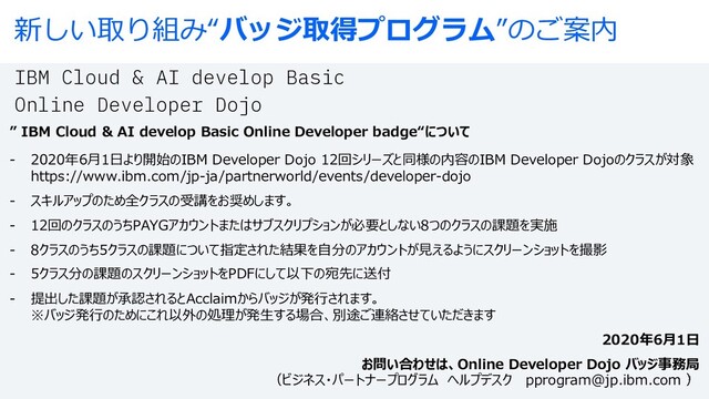 新しい取り組み“バッジ取得プログラム”のご案内
IBM Cloud & AI develop Basic
Online Developer Dojo
” IBM Cloud & AI develop Basic Online Developer badge“について
- 2020年6⽉1⽇より開始のIBM Developer Dojo 12回シリーズと同様の内容のIBM Developer Dojoのクラスが対象
https://www.ibm.com/jp-ja/partnerworld/events/developer-dojo
- スキルアップのため全クラスの受講をお奨めします。
- 12回のクラスのうちPAYGアカウントまたはサブスクリプションが必要としない8つのクラスの課題を実施
- 8クラスのうち5クラスの課題について指定された結果を⾃分のアカウントが⾒えるようにスクリーンショットを撮影
- 5クラス分の課題のスクリーンショットをPDFにして以下の宛先に送付
- 提出した課題が承認されるとAcclaimからバッジが発⾏されます。
※バッジ発⾏のためにこれ以外の処理が発⽣する場合、別途ご連絡させていただきます
2020年6⽉1⽇
お問い合わせは、Online Developer Dojo バッジ事務局
（ビジネス・パートナープログラム ヘルプデスク pprogram@jp.ibm.com ）
3
