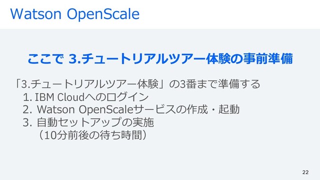 Watson OpenScale
ここで 3.チュートリアルツアー体験の事前準備
「3.チュートリアルツアー体験」の3番まで準備する
1. IBM Cloudへのログイン
2. Watson OpenScaleサービスの作成・起動
3. ⾃動セットアップの実施
（10分前後の待ち時間）
22
