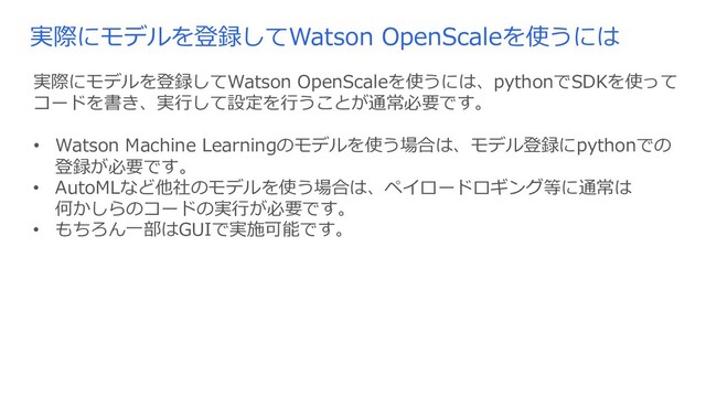 実際にモデルを登録してWatson OpenScaleを使うには
実際にモデルを登録してWatson OpenScaleを使うには、pythonでSDKを使って
コードを書き、実⾏して設定を⾏うことが通常必要です。
• Watson Machine Learningのモデルを使う場合は、モデル登録にpythonでの
登録が必要です。
• AutoMLなど他社のモデルを使う場合は、ペイロードロギング等に通常は
何かしらのコードの実⾏が必要です。
• もちろん⼀部はGUIで実施可能です。
