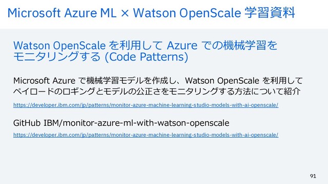 Microsoft Azure ML × Watson OpenScale 学習資料
91
Watson OpenScale を利⽤して Azure での機械学習を
モニタリングする (Code Patterns)
Microsoft Azure で機械学習モデルを作成し、Watson OpenScale を利⽤して
ペイロードのロギングとモデルの公正さをモニタリングする⽅法について紹介
https://developer.ibm.com/jp/patterns/monitor-azure-machine-learning-studio-models-with-ai-openscale/
https://developer.ibm.com/jp/patterns/monitor-azure-machine-learning-studio-models-with-ai-openscale/
GitHub IBM/monitor-azure-ml-with-watson-openscale

