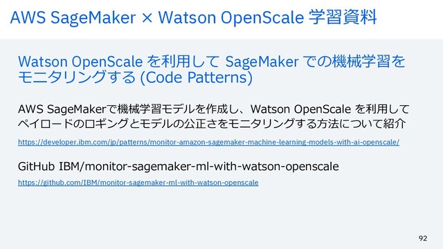 AWS SageMaker × Watson OpenScale 学習資料
92
Watson OpenScale を利⽤して SageMaker での機械学習を
モニタリングする (Code Patterns)
AWS SageMakerで機械学習モデルを作成し、Watson OpenScale を利⽤して
ペイロードのロギングとモデルの公正さをモニタリングする⽅法について紹介
https://developer.ibm.com/jp/patterns/monitor-amazon-sagemaker-machine-learning-models-with-ai-openscale/
https://github.com/IBM/monitor-sagemaker-ml-with-watson-openscale
GitHub IBM/monitor-sagemaker-ml-with-watson-openscale
