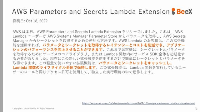 Copyright © 2022 BeeX Inc. All Rights Reserved. 3
AWS Parameters and Secrets Lambda Extension
投稿日: Oct 18, 2022
AWS は本日、AWS Parameters and Secrets Lambda Extension をリリースしました。これは、AWS
Lambda ユーザーが AWS Systems Manager Parameter Store からパラメータを取得し、AWS Secrets
Manager からシークレットを取得するための便利な方法です。AWS Lambda のお客様は、この拡張機
能を活用すれば、パラメータとシークレットを取得するレイテンシーとコストを削減でき、アプリケー
ションのパフォーマンスを向上させることができます。これまでお客様は、シークレットとパラメータ
を取得するためにサービスのコアライブラリ、または Lambda 関数内のサービス SDK 全体を初期化す
る必要がありました。現在はこの新しい拡張機能を使用するだけで簡単にシークレットとパラメータを
取得できます。この軽量で使いやすい拡張機能は、パラメータとシークレットをキャッシュし、
Lambda 関数のライフサイクル全体で保持します。この拡張機能は、Lambda 関数を実行しているユー
ザーのロールと同じアクセス許可を使用して、独立した実行環境の中で動作します。
https://aws.amazon.com/jp/about-aws/whats-new/2022/10/aws-parameters-secrets-lambda-extension/
