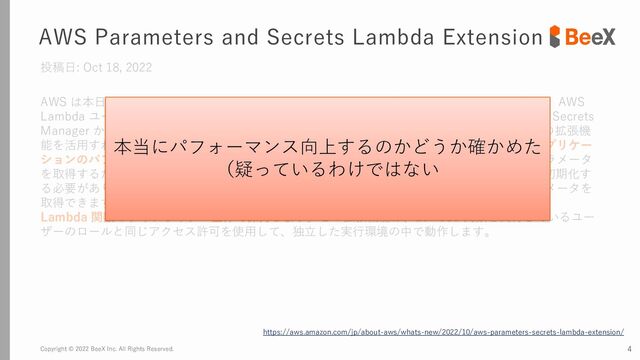 Copyright © 2022 BeeX Inc. All Rights Reserved. 4
AWS Parameters and Secrets Lambda Extension
投稿日: Oct 18, 2022
AWS は本日、AWS Parameters and Secrets Lambda Extension をリリースしました。これは、AWS
Lambda ユーザーが AWS Systems Manager Parameter Store からパラメータを取得し、AWS Secrets
Manager からシークレットを取得するための便利な方法です。AWS Lambda のお客様は、この拡張機
能を活用すれば、パラメータとシークレットを取得するレイテンシーとコストを削減でき、アプリケー
ションのパフォーマンスを向上させることができます。これまでお客様は、シークレットとパラメータ
を取得するためにサービスのコアライブラリ、または Lambda 関数内のサービス SDK 全体を初期化す
る必要がありました。現在はこの新しい拡張機能を使用するだけで簡単にシークレットとパラメータを
取得できます。この軽量で使いやすい拡張機能は、パラメータとシークレットをキャッシュし、
Lambda 関数のライフサイクル全体で保持します。この拡張機能は、Lambda 関数を実行しているユー
ザーのロールと同じアクセス許可を使用して、独立した実行環境の中で動作します。
https://aws.amazon.com/jp/about-aws/whats-new/2022/10/aws-parameters-secrets-lambda-extension/
本当にパフォーマンス向上するのかどうか確かめた
（疑っているわけではない

