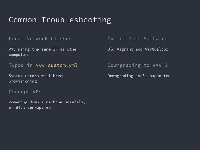 Common Troubleshooting
Local Network Clashes
VVV using the same IP as other
computers
Typos in vvv-custom.yml
Syntax errors will break
provisioning
Corrupt VMs
Powering down a machine unsafely,
or disk corruption
Out of Date Software
Old Vagrant and Virtualbox
Downgrading to VVV 1
Downgrading isn’t supported
