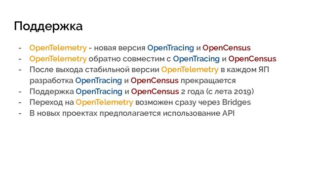 Поддержка
- OpenTelemetry - новая версия OpenTracing и OpenCensus
- OpenTelemetry обратно совместим с OpenTracing и OpenCensus
- После выхода стабильной версии OpenTelemetry в каждом ЯП
разработка OpenTracing и OpenCensus прекращается
- Поддержка OpenTracing и OpenCensus 2 года (с лета 2019)
- Переход на OpenTelemetry возможен сразу через Bridges
- В новых проектах предполагается использование API
