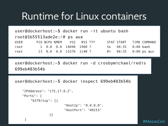 user@dockerhost:~$ docker run –it ubuntu bash
root@1b55513ade2e:/# ps aux
USER PID %CPU %MEM VSZ RSS TTY STAT START TIME COMMAND
root 1 0.0 0.0 18048 1960 ? Ss 08:35 0:00 bash
root 13 0.0 0.0 15276 1140 ? R+ 08:35 0:00 ps aux
user@dockerhost:~$ docker run –d crosbymichael/redis
699eb403b54b
user@dockerhost:~$ docker inspect 699eb403b54b
"IPAddress": "172.17.0.2",
"Ports": {
”6379/tcp": [{
"HostIp": "0.0.0.0",
"HostPort": "49153"
}]
}
Runtime for Linux containers
#MesosCon	  
