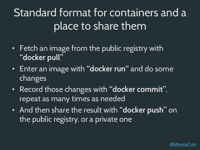 Standard format for containers and a
place to share them
•  Fetch an image from the public registry with
“docker pull”
•  Enter an image with “docker run“ and do some
changes
•  Record those changes with “docker commit”,
repeat as many times as needed
•  And then share the result with “docker push” on
the public registry, or a private one
#MesosCon	  
