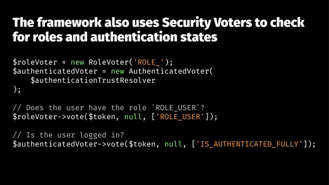 The framework also uses Security Voters to check
for roles and authentication states
$roleVoter = new RoleVoter('ROLE_');
$authenticatedVoter = new AuthenticatedVoter(
$authenticationTrustResolver
);
// Does the user have the role `ROLE_USER`?
$roleVoter->vote($token, null, ['ROLE_USER']);
// Is the user logged in?
$authenticatedVoter->vote($token, null, ['IS_AUTHENTICATED_FULLY']);
