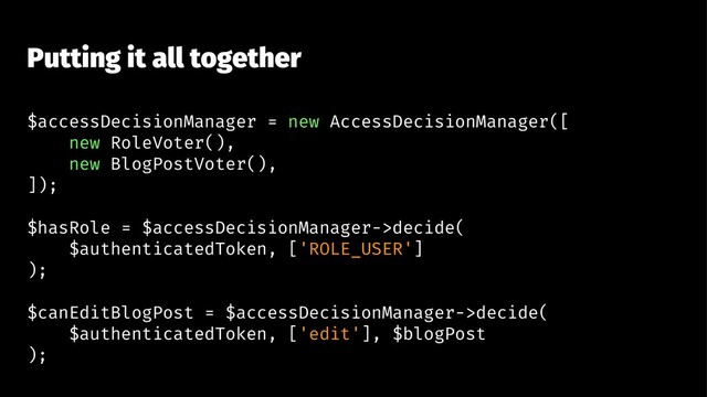 Putting it all together
$accessDecisionManager = new AccessDecisionManager([
new RoleVoter(),
new BlogPostVoter(),
]);
$hasRole = $accessDecisionManager->decide(
$authenticatedToken, ['ROLE_USER']
);
$canEditBlogPost = $accessDecisionManager->decide(
$authenticatedToken, ['edit'], $blogPost
);
