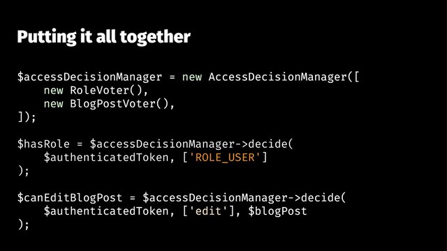 Putting it all together
$accessDecisionManager = new AccessDecisionManager([
new RoleVoter(),
new BlogPostVoter(),
]);
$hasRole = $accessDecisionManager->decide(
$authenticatedToken, ['ROLE_USER']
);
$canEditBlogPost = $accessDecisionManager->decide(
$authenticatedToken, ['edit'], $blogPost
);
