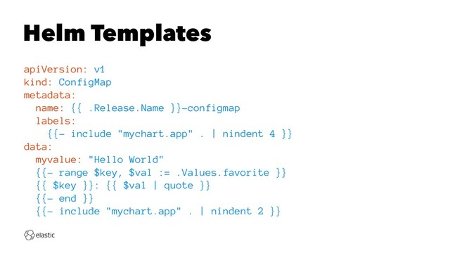 Helm Templates
apiVersion: v1
kind: ConfigMap
metadata:
name: {{ .Release.Name }}-configmap
labels:
{{- include "mychart.app" . | nindent 4 }}
data:
myvalue: "Hello World"
{{- range $key, $val := .Values.favorite }}
{{ $key }}: {{ $val | quote }}
{{- end }}
{{- include "mychart.app" . | nindent 2 }}

