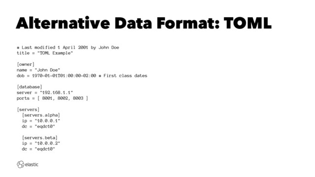 Alternative Data Format: TOML
# Last modified 1 April 2001 by John Doe
title = "TOML Example"
[owner]
name = "John Doe"
dob = 1970-01-01T01:00:00-02:00 # First class dates
[database]
server = "192.168.1.1"
ports = [ 8001, 8002, 8003 ]
[servers]
[servers.alpha]
ip = "10.0.0.1"
dc = "eqdc10"
[servers.beta]
ip = "10.0.0.2"
dc = "eqdc10"
