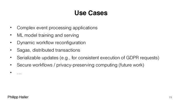 Philipp Haller
Use Cases
• Complex event processing applications
• ML model training and serving
• Dynamic workflow reconfiguration
• Sagas, distributed transactions
• Serializable updates (e.g., for consistent execution of GDPR requests)
• Secure workflows / privacy-preserving computing (future work)
• …
19
