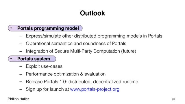 Philipp Haller
Outlook
• Portals programming model
– Express/simulate other distributed programming models in Portals
– Operational semantics and soundness of Portals
– Integration of Secure Multi-Party Computation (future)
• Portals system
– Exploit use-cases
– Performance optimization & evaluation
– Release Portals 1.0: distributed, decentralized runtime
– Sign up for launch at www.portals-project.org
20
